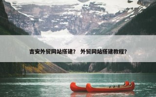 吉安外贸网站搭建？ 外贸网站搭建教程？