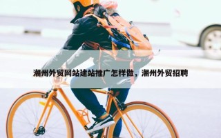 潮州外贸网站建站推广怎样做，潮州外贸招聘