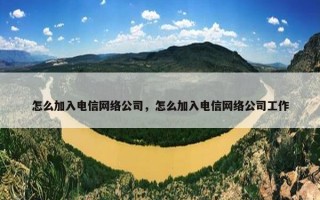 怎么加入电信网络公司，怎么加入电信网络公司工作