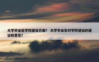 大学毕业后学校建设方案？ 大学毕业生对学院建设的建议和意见？