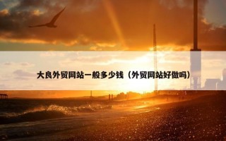大良外贸网站一般多少钱（外贸网站好做吗）