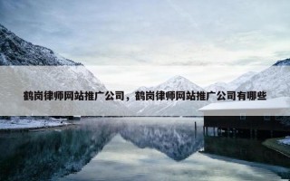 鹤岗律师网站推广公司，鹤岗律师网站推广公司有哪些