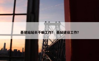 基建站站长干嘛工作？ 基站建设工作？
