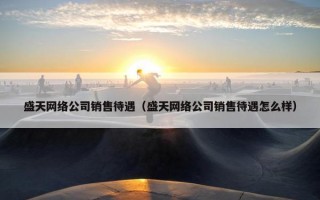 盛天网络公司销售待遇（盛天网络公司销售待遇怎么样）