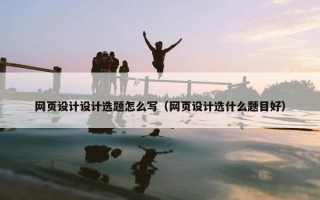 网页设计设计选题怎么写（网页设计选什么题目好）