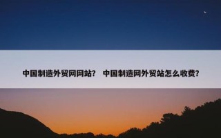 中国制造外贸网网站？ 中国制造网外贸站怎么收费？