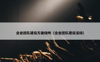 企业团队建设方案烧烤（企业团队建设活动）