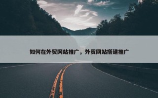 如何在外贸网站推广，外贸网站搭建推广