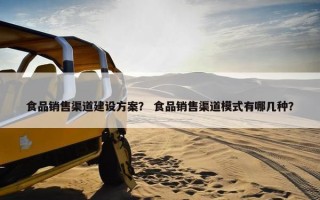 食品销售渠道建设方案？ 食品销售渠道模式有哪几种？