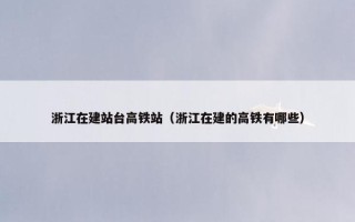 浙江在建站台高铁站（浙江在建的高铁有哪些）