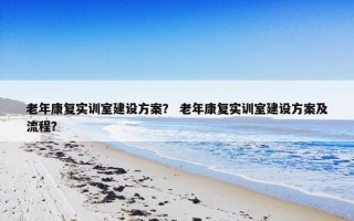 老年康复实训室建设方案？ 老年康复实训室建设方案及流程？