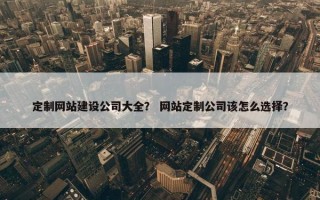 定制网站建设公司大全？ 网站定制公司该怎么选择？