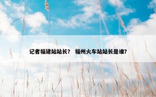 记者福建站站长？ 福州火车站站长是谁？
