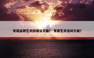 党建品牌艺术团建设方案？ 党建艺术活动方案？