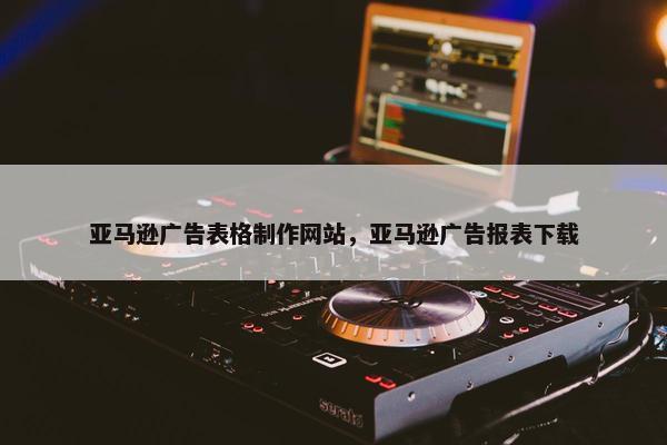 亚马逊广告表格制作网站，亚马逊广告报表下载-第1张图片-冷动云