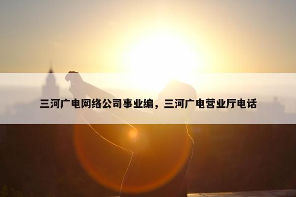 三河广电网络公司事业编，三河广电营业厅电话-第1张图片-冷动云