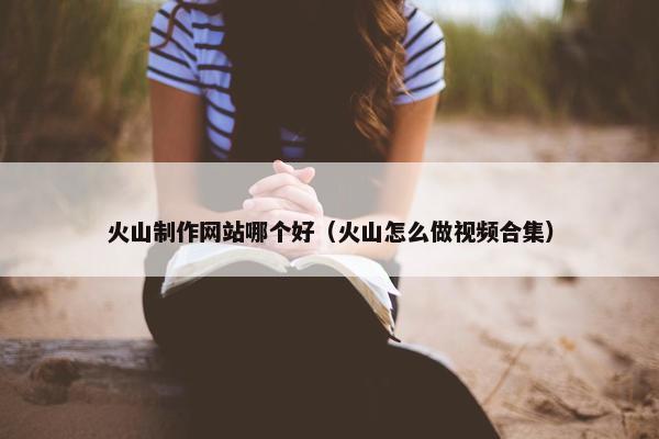 火山制作网站哪个好（火山怎么做视频合集）-第1张图片-冷动云