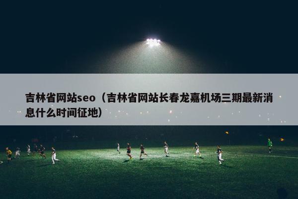吉林省网站seo（吉林省网站长春龙嘉机场三期最新消息什么时间征地）-第1张图片-冷动云