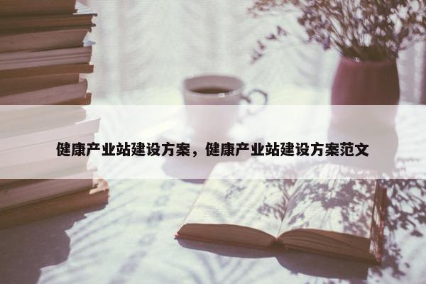 健康产业站建设方案，健康产业站建设方案范文-第1张图片-冷动云