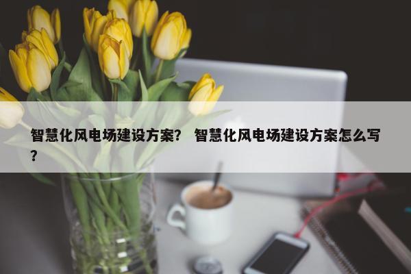 智慧化风电场建设方案？ 智慧化风电场建设方案怎么写？-第1张图片-冷动云