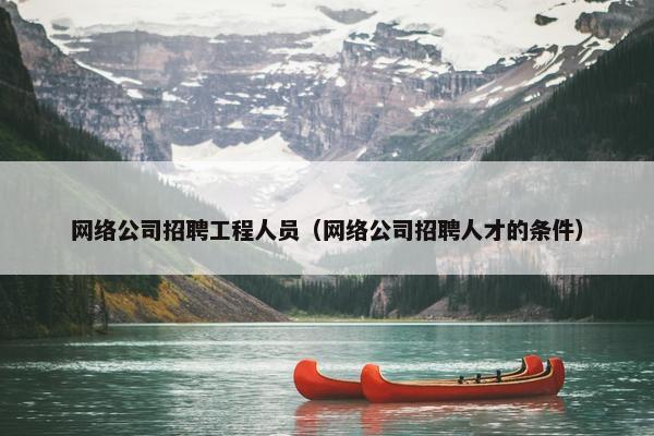 网络公司招聘工程人员（网络公司招聘人才的条件）-第1张图片-冷动云