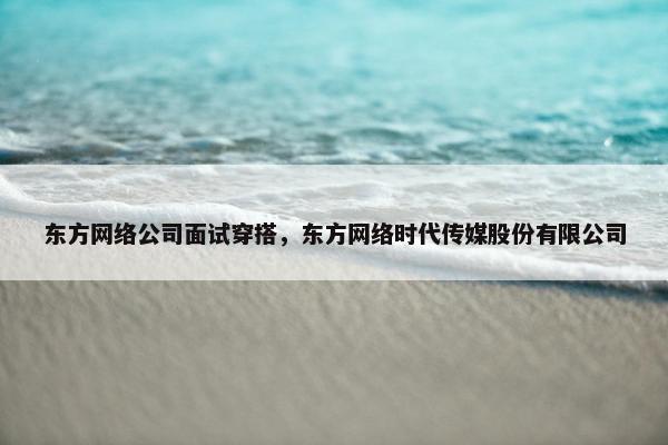 东方网络公司面试穿搭，东方网络时代传媒股份有限公司-第1张图片-冷动云