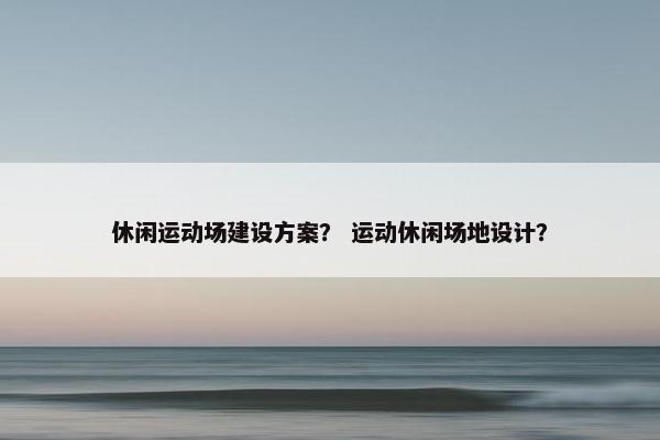 休闲运动场建设方案？ 运动休闲场地设计？-第1张图片-冷动云