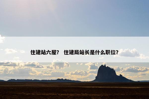 住建站六屋？ 住建局站长是什么职位？-第1张图片-冷动云