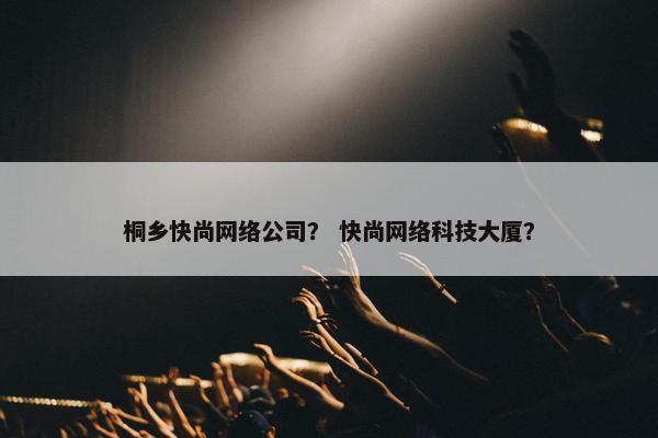 桐乡快尚网络公司？ 快尚网络科技大厦？-第1张图片-冷动云