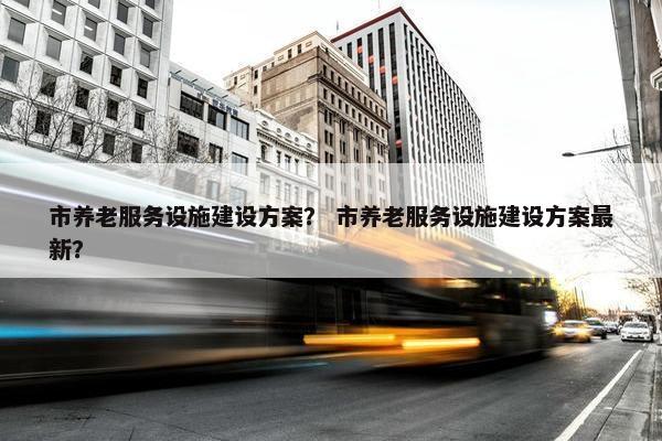市养老服务设施建设方案？ 市养老服务设施建设方案最新？-第1张图片-冷动云