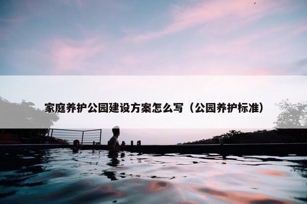 家庭养护公园建设方案怎么写（公园养护标准）-第1张图片-冷动云