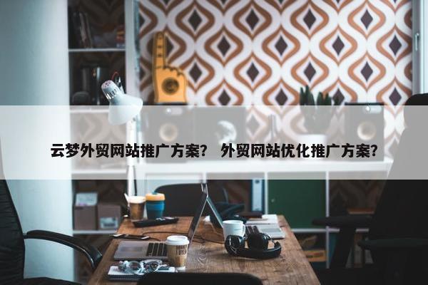 云梦外贸网站推广方案？ 外贸网站优化推广方案？-第1张图片-冷动云