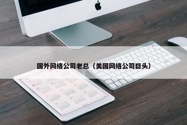 国外网络公司老总（美国网络公司巨头）-第1张图片-冷动云