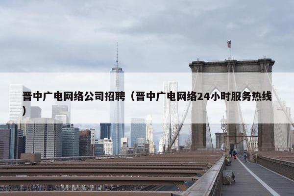 晋中广电网络公司招聘（晋中广电网络24小时服务热线）-第1张图片-冷动云