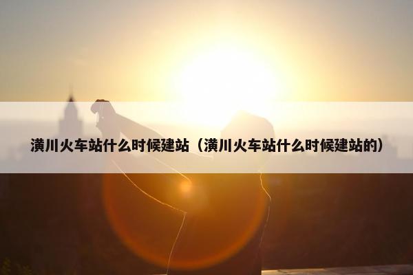 潢川火车站什么时候建站（潢川火车站什么时候建站的）-第1张图片-冷动云