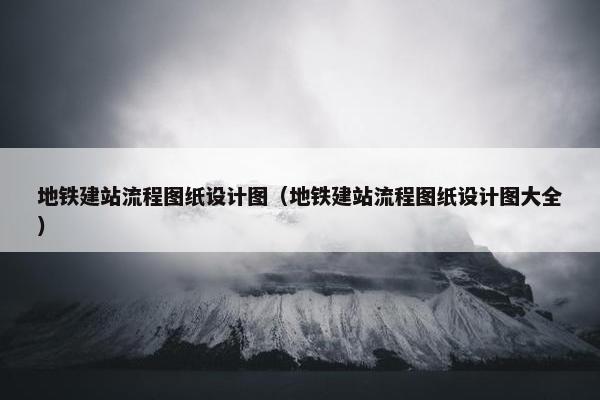 地铁建站流程图纸设计图（地铁建站流程图纸设计图大全）-第1张图片-冷动云