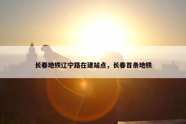 长春地铁辽宁路在建站点，长春首条地铁-第1张图片-冷动云