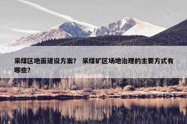 采煤区地面建设方案？ 采煤矿区场地治理的主要方式有哪些？-第1张图片-冷动云