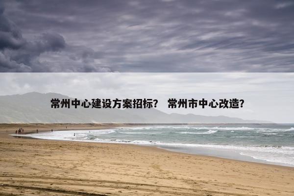常州中心建设方案招标？ 常州市中心改造？-第1张图片-冷动云