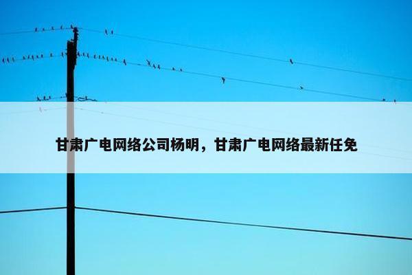 甘肃广电网络公司杨明，甘肃广电网络最新任免-第1张图片-冷动云