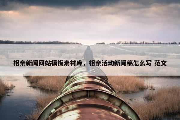 相亲新闻网站模板素材库，相亲活动新闻稿怎么写 范文-第1张图片-冷动云