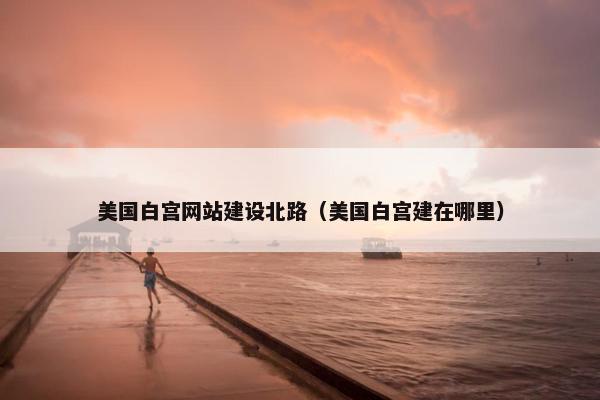 美国白宫网站建设北路（美国白宫建在哪里）-第1张图片-冷动云