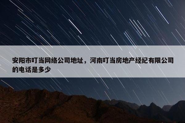 安阳市叮当网络公司地址，河南叮当房地产经纪有限公司的电话是多少-第1张图片-冷动云