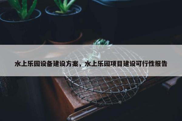 水上乐园设备建设方案，水上乐园项目建设可行性报告-第1张图片-冷动云