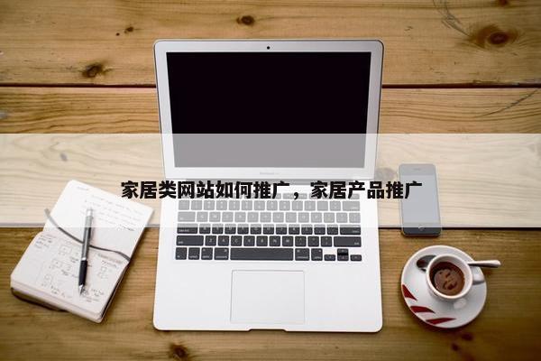家居类网站如何推广，家居产品推广-第1张图片-冷动云