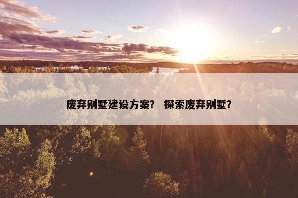 废弃别墅建设方案？ 探索废弃别墅？-第1张图片-冷动云