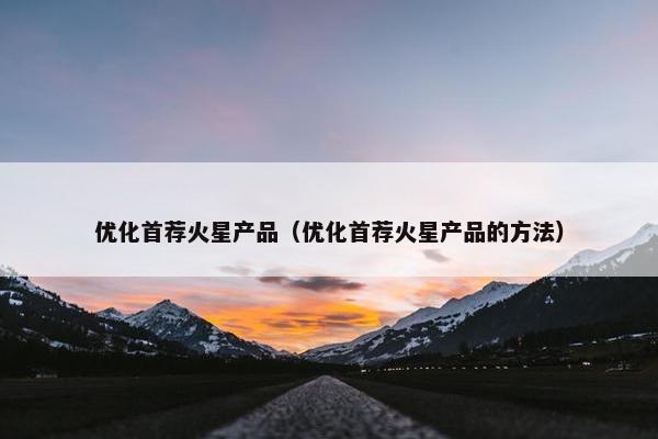 优化首荐火星产品（优化首荐火星产品的方法）-第1张图片-冷动云