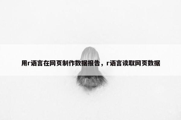 用r语言在网页制作数据报告，r语言读取网页数据-第1张图片-冷动云