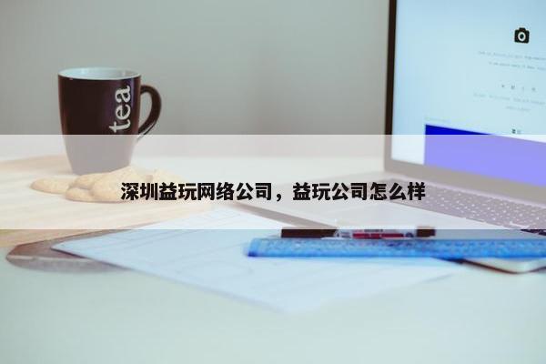 深圳益玩网络公司，益玩公司怎么样-第1张图片-冷动云