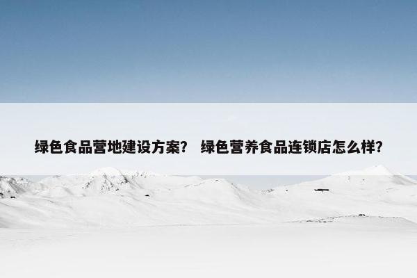 绿色食品营地建设方案？ 绿色营养食品连锁店怎么样？-第1张图片-冷动云